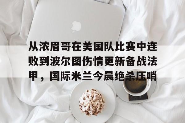 米兰体育中国官网-从浓眉哥在美国队比赛中连败到波尔图伤情更新备战法甲，国际米兰今晨绝杀压哨的简单介绍